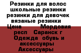 Резинки для волос, школьные резинки, резинки для девочек, вязаные резинки  › Цена ­ 300 - Мордовия респ., Саранск г. Одежда, обувь и аксессуары » Аксессуары   